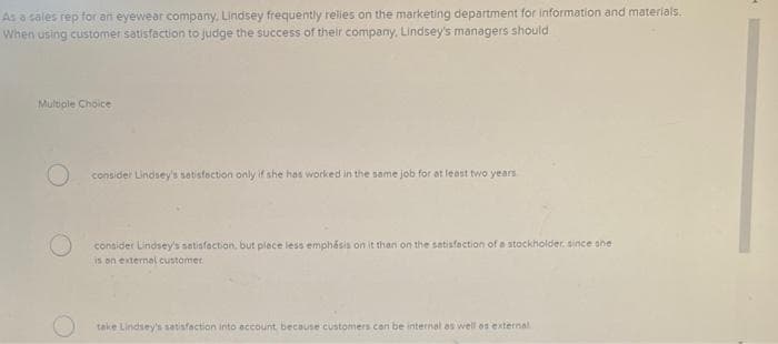 As a sales rep for an eyewear company, Lindsey frequently relies on the marketing department for information and materials.
When using customer satisfaction to judge the success of their company, Lindsey's managers should
Multiple Choice
O consider Lindsey's satisfaction only if she has worked in the same job for at least two years.
consider Lindsey's satisfaction, but place less emphasis on it than on the satisfaction of a stockholder, since she
is an external customer
take Lindsey's satisfaction into account, because customers can be internal as well as external