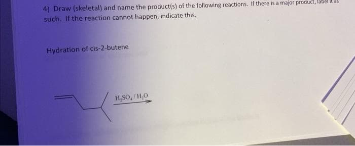 4) Draw (skeletal) and name the product(s) of the following reactions. If there is a major product, label it as
such. If the reaction cannot happen, indicate this.
Hydration of cis-2-butene
H₂SO,/H₂O