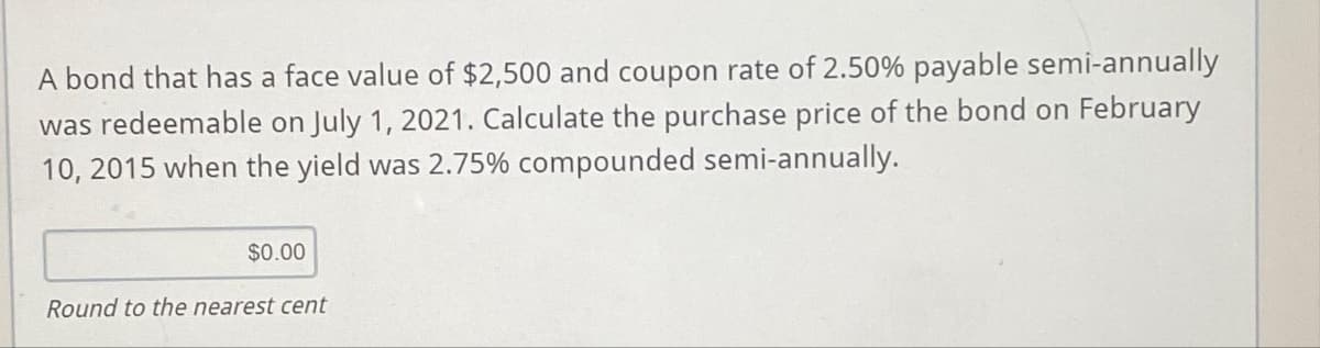 A bond that has a face value of $2,500 and coupon rate of 2.50% payable semi-annually
was redeemable on July 1, 2021. Calculate the purchase price of the bond on February
10, 2015 when the yield was 2.75% compounded semi-annually.
$0.00
Round to the nearest cent