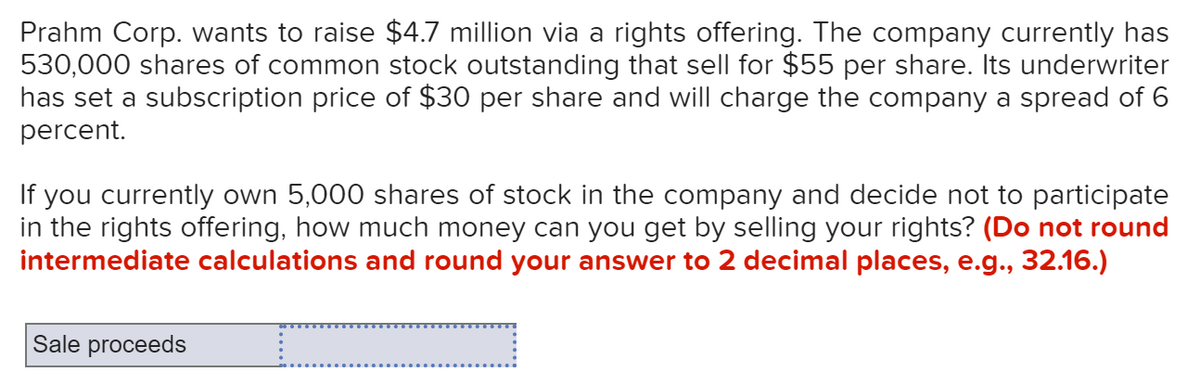 Prahm Corp. wants to raise $4.7 million via a rights offering. The company currently has
530,000 shares of common stock outstanding that sell for $55 per share. Its underwriter
has set a subscription price of $30 per share and will charge the company a spread of 6
percent.
If you currently own 5,000 shares of stock in the company and decide not to participate
in the rights offering, how much money can you get by selling your rights? (Do not round
intermediate calculations and round your answer to 2 decimal places, e.g., 32.16.)
Sale proceeds