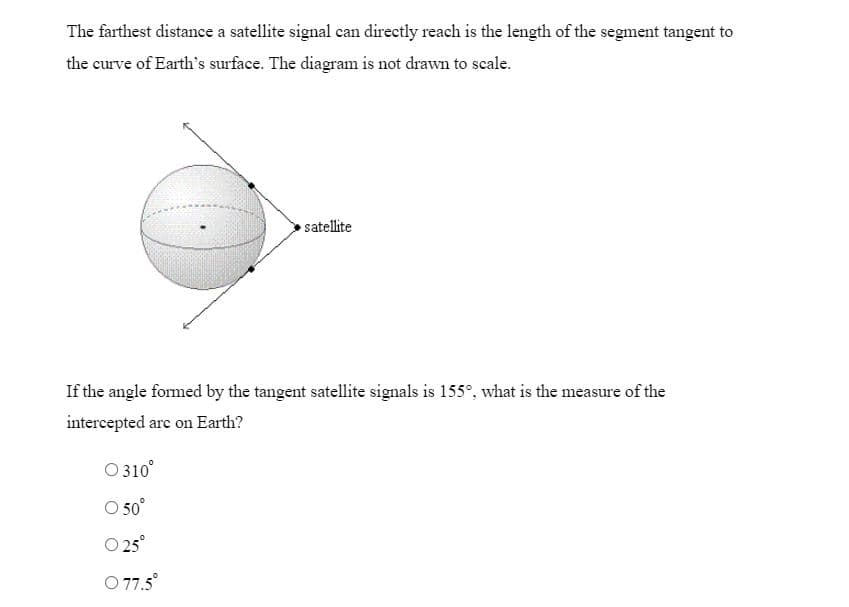 The farthest distance a satellite signal can directly reach is the length of the segment tangent to
the curve of Earth's surface. The diagram is not drawn to scale.
satellite
If the angle formed by the tangent satellite signals is 155°, what is the measure of the
intercepted arc on Earth?
O 310⁰°
O 50°
0 25°
O 77.5⁰