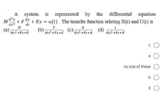 A
system is represented by
the differential equation
dx
+ F + Kx = u(t). The transfer function relating X(s) and U(s) is
%3D
dt
M
(a) Ms? +Fs+K
K
Ms +Fs+X
Ms +Fs+K
no one of these
