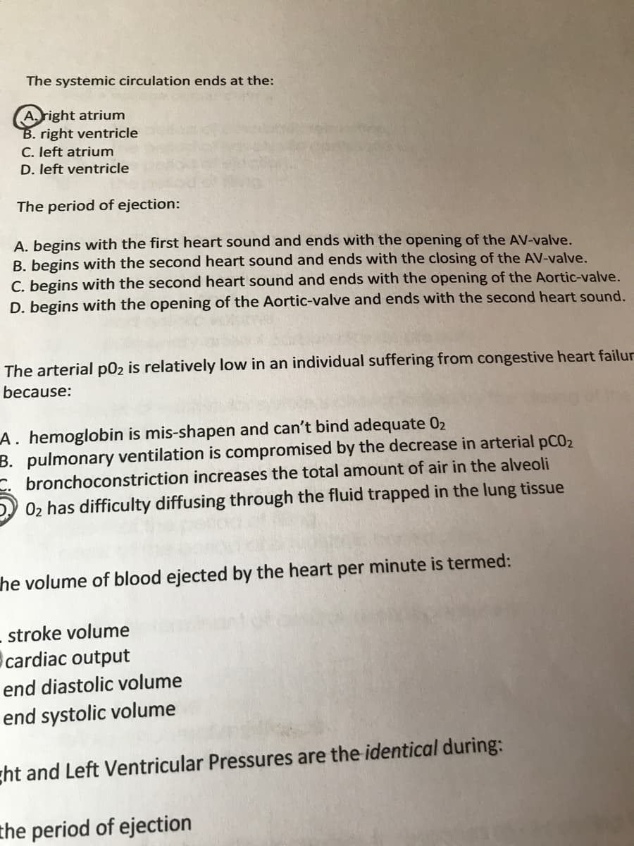 The systemic circulation ends at the:
A.right atrium
B. right ventricle
C. left atrium
D. left ventricle
The period of ejection:
A. begins with the first heart sound and ends with the opening of the AV-valve.
B. begins with the second heart sound and ends with the closing of the AV-valve.
C. begins with the second heart sound and ends with the opening of the Aortic-valve.
D. begins with the opening of the Aortic-valve and ends with the second heart sound.
The arterial p02 is relatively low in an individual suffering from congestive heart failur
because:
A. hemoglobin is mis-shapen and can't bind adequate 02
B. pulmonary ventilation is compromised by the decrease in arterial pCO2
bronchoconstriction increases the total amount of air in the alveoli
02 has difficulty diffusing through the fluid trapped in the lung tissue
he volume of blood ejected by the heart per minute is termed:
stroke volume
cardiac output
end diastolic volume
end systolic volume
ght and Left Ventricular Pressures are the identical during:
the period of ejection
