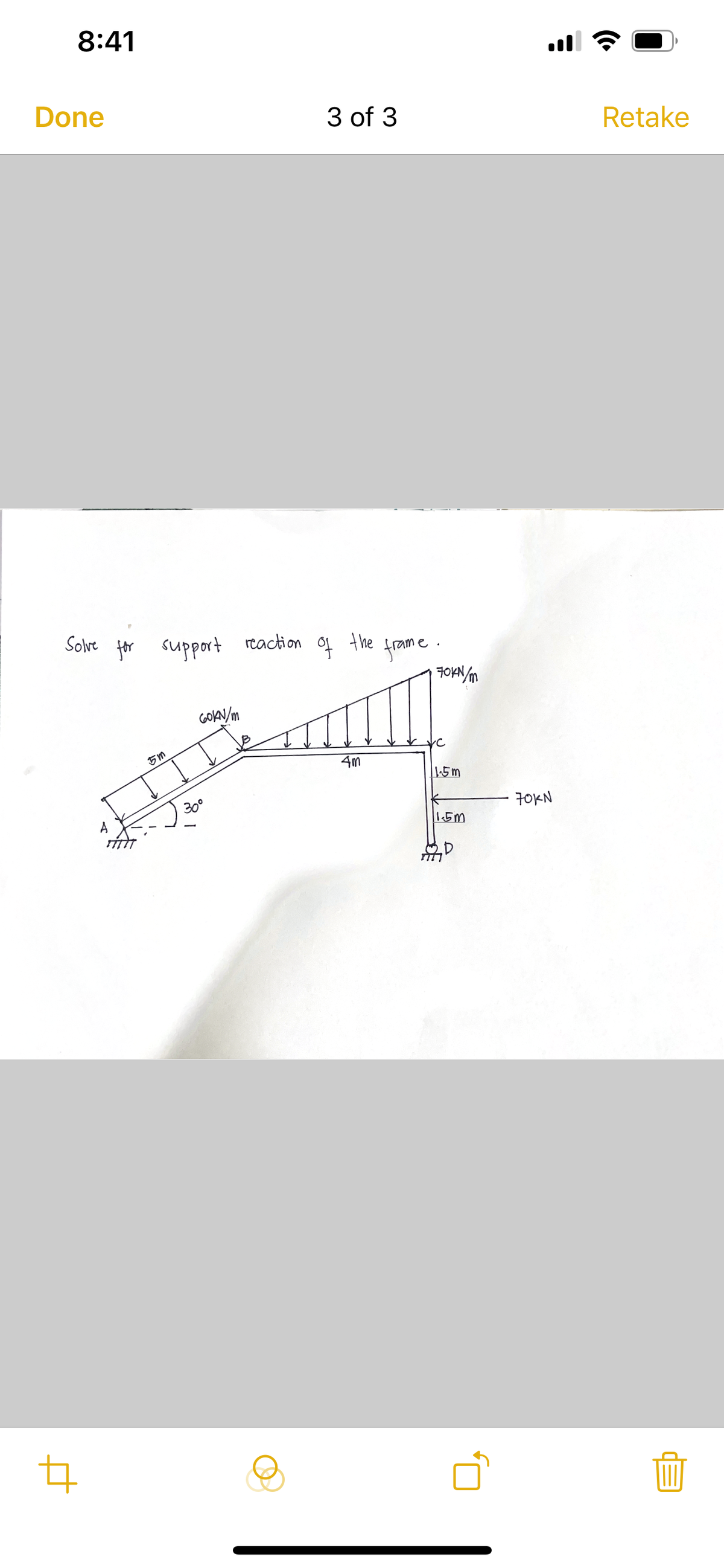 8:41
Done
3 of 3
Retake
Solve for support reaction
of the
frame.
70KN/m
5m
60kN/m
4m
1.5m
༢།
30°
70KN
1.5m