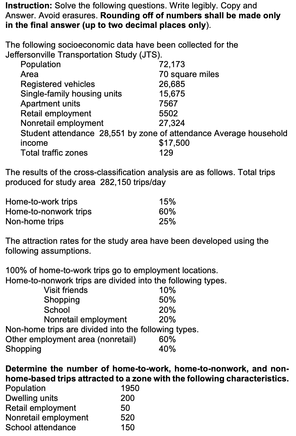 Instruction: Solve the following questions. Write legibly. Copy and
Answer. Avoid erasures. Rounding off of numbers shall be made only
in the final answer (up to two decimal places only).
The following socioeconomic data have been collected for the
Jeffersonville Transportation Study (JTS).
Population
Area
Registered vehicles
72,173
70 square miles
26,685
Single-family housing units
15,675
7567
Retail employment
Nonretail employment
5502
27,324
Apartment units
Student attendance 28,551 by zone of attendance Average household
income
Total traffic zones
$17,500
129
The results of the cross-classification analysis are as follows. Total trips
produced for study area 282,150 trips/day
Home-to-work trips
Home-to-nonwork trips
15%
60%
25%
Non-home trips
The attraction rates for the study area have been developed using the
following assumptions.
100% of home-to-work trips go to employment locations.
Home-to-nonwork trips are divided into the following types.
Visit friends
Shopping
School
Nonretail employment
10%
50%
20%
20%
60%
40%
Non-home trips are divided into the following types.
Other employment area (nonretail)
Shopping
Determine the number of home-to-work, home-to-nonwork, and non-
home-based trips attracted to a zone with the following characteristics.
Population
Dwelling units
Retail employment
Nonretail employment
School attendance
1950
200
50
520
150