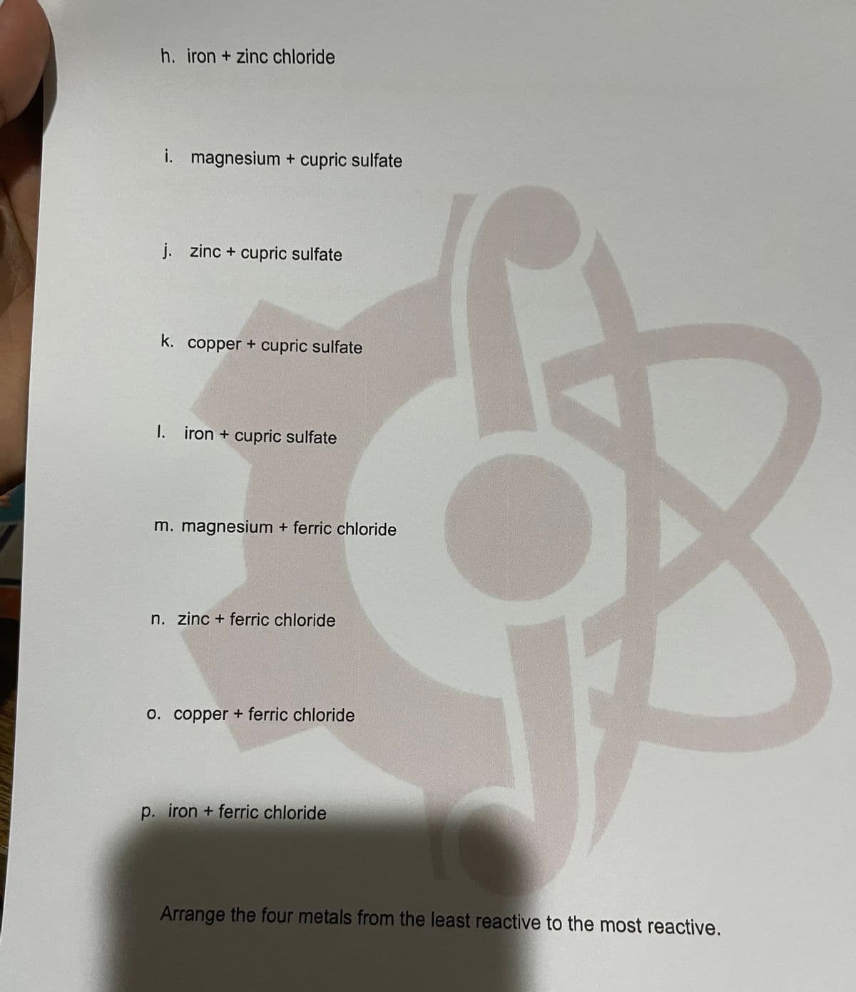 h. iron + zinc chloride
i. magnesium + cupric sulfate
j. zinc + cupric sulfate
k. copper + cupric sulfate
1. iron + cupric sulfate
m. magnesium + ferric chloride
n. zinc + ferric chloride
0. copper + ferric chloride
p. iron + ferric chloride
Arrange the four metals from the least reactive to the most reactive.
