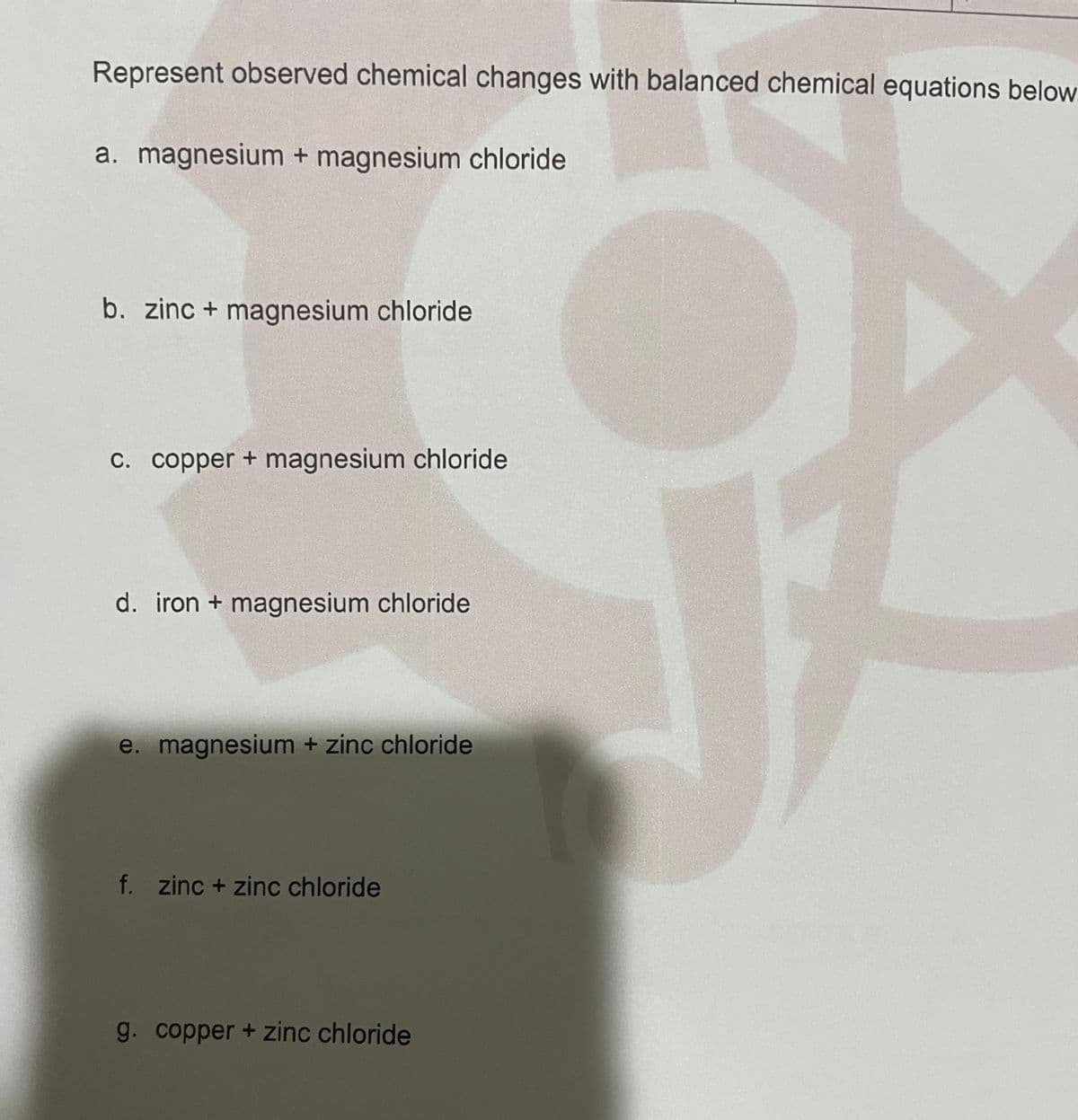 Represent observed chemical changes with balanced chemical equations below
a. magnesium + magnesium chloride
b. zinc + magnesium chloride
C. copper + magnesium chloride
d. iron + magnesium chloride
e. magnesium + zinc chloride
f. zinc + zinc chloride
g. copper + zinc chloride
