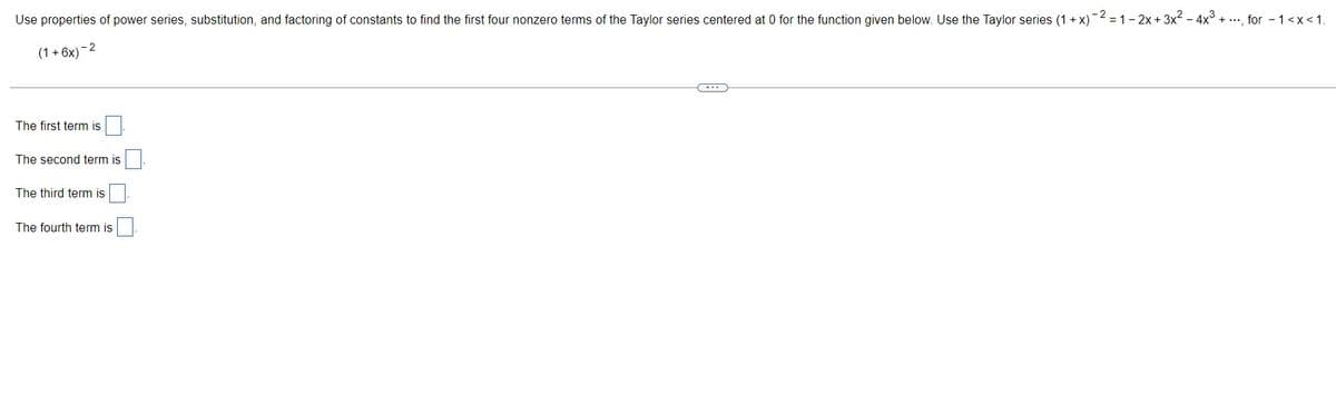 Use properties of power series, substitution, and factoring of constants to find the first four nonzero terms of the Taylor series centered at 0 for the function given below. Use the Taylor series (1+x)¯
(1+6x)
-2
The first term is
The second term is
The third term is
)-2-1-2x+3x² - 4x³. + ..., for - 1<x< 1.
The fourth term is