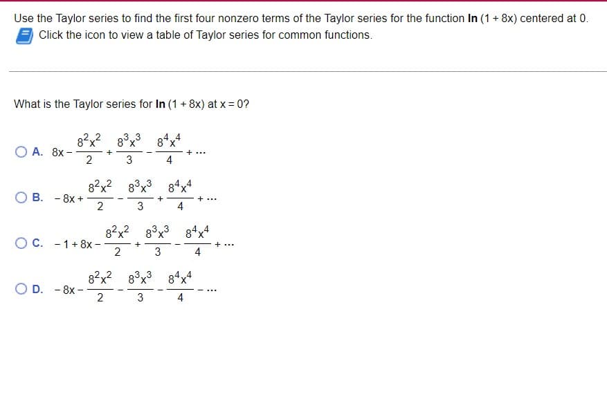 Use the Taylor series to find the first four nonzero terms of the Taylor series for the function In (1 + 8x) centered at 0.
Click the icon to view a table of Taylor series for common functions.
What is the Taylor series for In (1 + 8x) at x = 0?
O A. 8x -
82x2 gở x3 84x4
3
2
4
B. - 8x +
O C. 1+8x-
OD. - 8x-
8²x² 83x3 84x4
2
3
4
+
+
+
8²x² 83x3 84x4
X
2
3
4
+
8²x² 83x³ 84x4
2
3
4