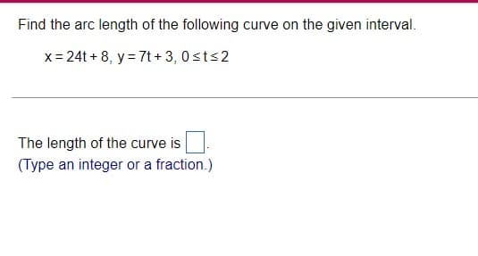 Find the arc length of the following curve on the given interval.
x=24t+8, y = 7t+3, 0≤t≤2
The length of the curve is
(Type an integer or a fraction.)