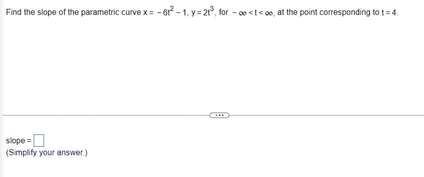 Find the slope of the parametric curve x = -6t²-1, y = 2t³, for -∞<t<∞, at the point corresponding to t = 4.
slope =
(Simplify your answer.)