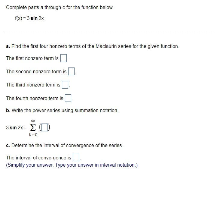 Complete parts a through c for the function below.
f(x) = 3 sin 2x
a. Find the first four nonzero terms of the Maclaurin series for the given function.
The first nonzero term is
The second nonzero term is
The third nonzero term is
The fourth nonzero term is
b. Write the power series using summation notation.
3 sin 2x =
k=0
c. Determine the interval of convergence of the series.
The interval of convergence is
(Simplify your answer. Type your answer in interval notation.)