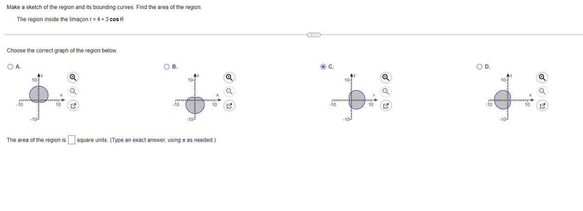 Make a sketch of the region and its bounding curves. Find the area of the region.
The region inside the limaçon r = 4 + 3 cos 0
Choose the correct graph of the region below.
O A.
-10
10-
-10-
T
10
B.
-10
10-
-10
m
10
The area of the region is square units. (Type an exact answer, using as needed.)
Q
ON
-10
10
O D.
-10
10-
▬▬▬▬▬
-10-
10
P