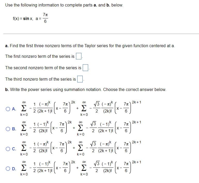 Use the following information to complete parts a. and b. below.
Ιπ
f(x) = sin x, a ==
6
a. Find the first three nonzero terms of the Taylor series for the given function centered at a.
The first nonzero term of the series is
The second nonzero term of the series is
The third nonzero term of the series is
b. Write the power series using summation notation. Choose the correct answer below.
ΟΙ
Ο Α.Σ
k = 0
Ο Β. Σ
k = 0
00
oc. Σ
C.
K= 0
O D.
Ιπ
1 (-π)k
χ
=
2 (2k + 1)!
1 (-1)k
2 (2k)!
1(-π)
2 (2k)!
X
1 (-1)k
X
6
X-
Ιπ
6
Υπ
6
26
26 00
+
Σ
26
Σ
+
Σ
+
K = 0
00
k = 0
00
· Σ
k = 0
131-πλκ
2 (2k)!
√3 (-1)
2 (2k + 1)!
X
2k + 1
Τηλεκατ
6
-
26
00.Σ.Σ.Σ.)
+
2 (2k + 1)! 6
=
2 (2k)!
13 (-π)κ
X--
2 (2k + 1)! 6
Ιπ
6
X-
2k + 1
Ιπ 2k + 1
131-13K 7π)2k + 1
6