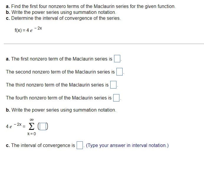 a. Find the first four nonzero terms of the Maclaurin series for the given function.
b. Write the power series using summation notation.
c. Determine the interval of convergence of the series.
f(x) = 4 e
- 2x
a. The first nonzero term of the Maclaurin series is
The second nonzero term of the Maclaurin series is
The third nonzero term of the Maclaurin series is
The fourth nonzero term of the Maclaurin series is
b. Write the power series using summation notation.
00
4e-2x = ΣΟ
k=0
c. The interval of convergence is (Type your answer in interval notation.)