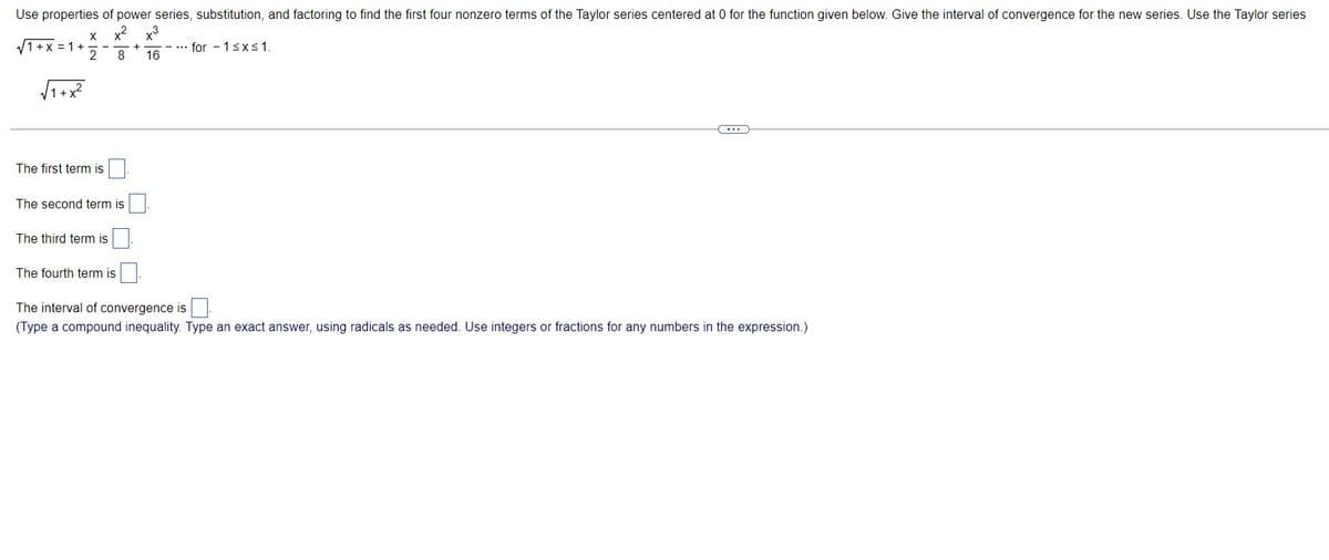 Use properties of power series, substitution, and factoring to find the first four nonzero terms of the Taylor series centered at 0 for the function given below. Give the interval of convergence for the new series. Use the Taylor series
x² x3
8 16
√1+x=1+
√√1+x²
X
2
The first term is
The second term is
The third term is
The fourth term is
+
...for 1 ≤x≤ 1.
***
The interval of convergence is
(Type a compound inequality. Type an exact answer, using radicals as needed. Use integers or fractions for any numbers in the expression.)