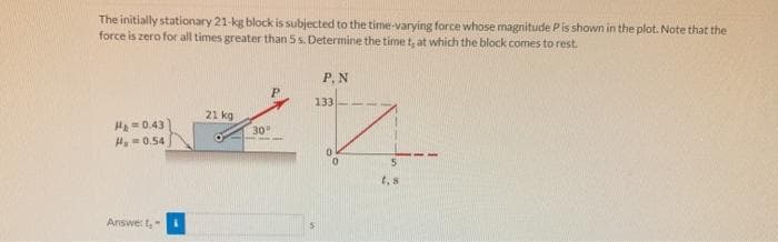 The initially stationary 21-kg block is subjected to the time-varying force whose magnitude Pis shown in the plot. Note that the
force is zero for all times greater than 5 s. Determine the time t, at which the block comes to rest.
P.N
133
21 kg
H=0.43
H-0.54
30
t, 8
Answe: t,
