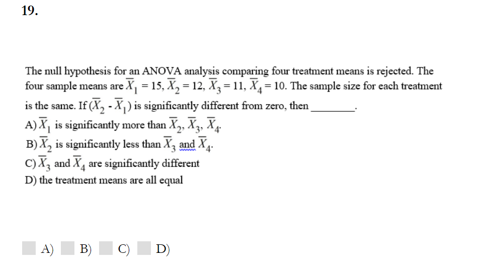 19.
The null hypothesis for an ANOVA analysis comparing four treatment means is rejected. The
four sample means are
eX, = 15, X, = 12, X3 = 11, X= 10. The sample size for each treatment
is the same.
If (X, - X,) is significantly different from zero, then
A) X, is significantly more than X, X3, X4.
B) X, is significantly less than X, and X4.
C) X, and X4 are significantly different
D) the treatment means are all equal
A)
B) C) D)
