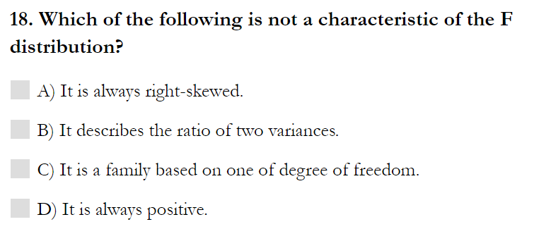 18. Which of the following is not a characteristic of the F
distribution?
A) It is always right-skewed.
B) It describes the ratio of two variances.
C) It is a family based on one of degree of freedom.
D) It is always positive.
