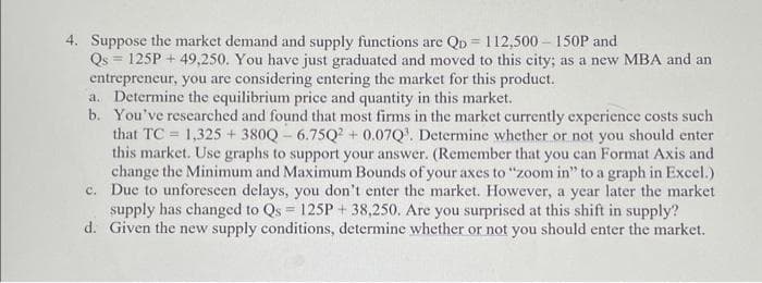 4. Suppose the market demand and supply functions are Qp = 112,500 - 150P and
Qs = 125P + 49,250. You have just graduated and moved to this city; as a new MBA and an
entrepreneur, you are considering entering the market for this product.
a. Determine the equilibrium price and quantity in this market.
b. You've researched and found that most firms in the market currently experience costs such
that TC = 1,325 +380Q-6.75Q2 +0.07Q³. Determine whether or not you should enter
this market. Use graphs to support your answer. (Remember that you can Format Axis and
change the Minimum and Maximum Bounds of your axes to "zoom in" to a graph in Excel.)
c. Due to unforeseen delays, you don't enter the market. However, a year later the market
supply has changed to Qs = 125P+ 38,250. Are you surprised at this shift in supply?
d. Given the new supply conditions, determine whether or not you should enter the market.