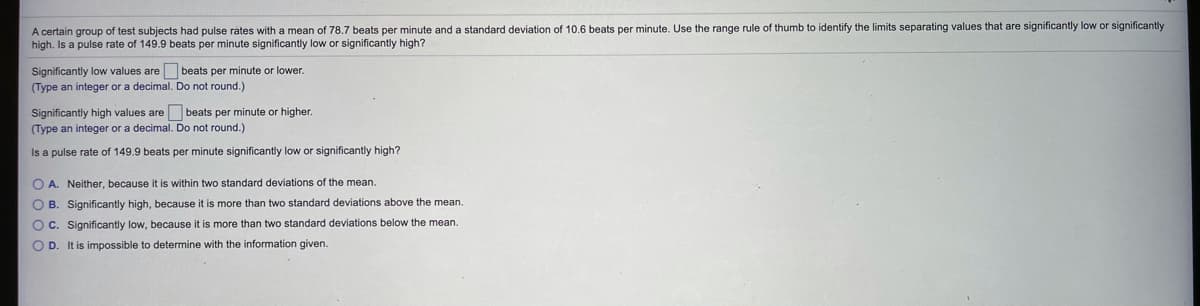 A certain group of test subjects had pulse rates with a mean of 78.7 beats per minute and a standard deviation of 10,6 beats per minute. Use the range rule of thumb to identify the limits separating values that are significantly low or significantly
high. Is a pulse rate of 149.9 beats per minute significantly low or significantly high?
Significantly low values are beats per minute or lower.
(Type an integer or a decimal. Do not round.)
Significantly high values are beats per minute or higher.
(Type an integer or a decimal. Do not round.)
Is a pulse rate of 149.9 beats per minute significantly low or significantly high?
O A. Neither, because it is within two standard deviations of the mean.
O B. Significantly high, because it is more than two standard deviations above the mean.
O C. Significantly low, because it is more than two standard deviations below the mean.
O D. It is impossible to determine with the information given.
