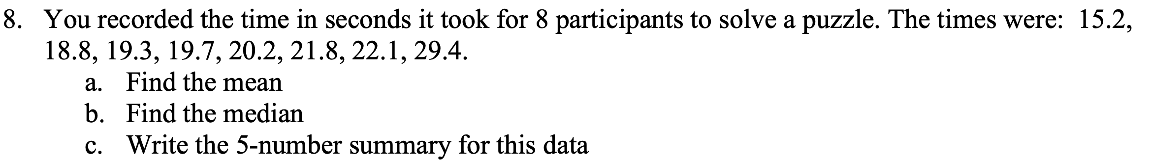 You recorded the time in seconds it took for 8 participants to solve a puzzle. The times were: 15.2,
18.8, 19.3, 19.7, 20.2, 21.8, 22.1, 29.4.
a. Find the mean
b. Find the median
c. Write the 5-number summary for this data
