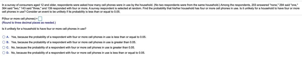 In a survey of consumers aged 12 and older, respondents were asked how many cell phones were in use by the household. (No two respondents were from the same household.) Among the respondents, 203 answered "none," 294 said "one,"
364 said "two," 143 said "three," and 139 responded with four or more. A survey respondent is selected at random. Find the probability that his/her household has four or more cell phones in use. Is it unlikely for a household to have four or more
cell phones in use? Consider an event to be unlikely if its probability is less than or equal to 0.05.
P(four or more cell phones) =
%3D
(Round to three decimal places as needed.)
Is it unlikely for a household to have four or more cell phones in use?
A. Yes, because the probability of a respondent with four or more cell phones in use is less than or equal to 0.05.
B. Yes, because the probability of a respondent with four or more cell phones in use is greater than 0.05.
C. No, because the probability of a respondent with four or more cell phones in use is greater than 0.05.
D. No, because the probability of a respondent with four or more cell phones in use is less than or equal to 0.05.
