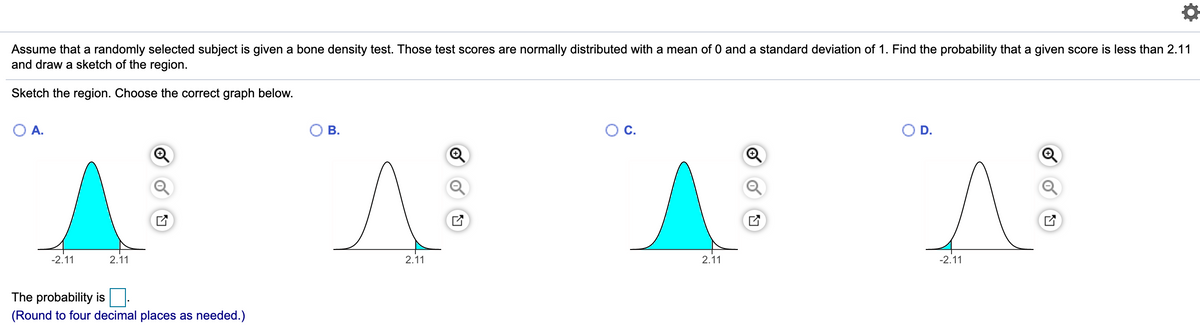 Assume that a randomly selected subject is given a bone density test. Those test scores are normally distributed with a mean of 0 and a standard deviation of 1. Find the probability that a given score is less than 2.11
and draw a sketch of the region.
Sketch the region. Choose the correct graph below.
A.
В.
OC.
D.
-2.11
2.11
2.11
2.11
-2.11
The probability is
(Round to four decimal places as needed.)
