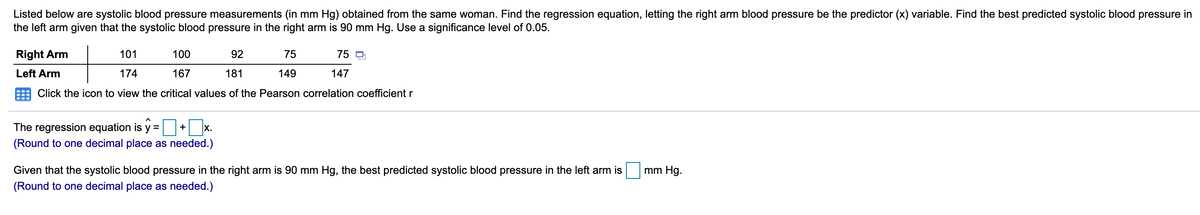 Listed below are systolic blood pressure measurements (in mm Hg) obtained from the same woman. Find the regression equation, letting the right arm blood pressure be the predictor (x) variable. Find the best predicted systolic blood pressure in
the left arm given that the systolic blood pressure in the right arm is 90 mm Hg. Use a significance level of 0.05.
Right Arm
101
100
92
75
75 O
Left Arm
174
167
181
149
147
Click the icon to view the critical values of the Pearson correlation coefficient r
The regression equation is y = + x.
(Round to one decimal place as needed.)
Given that the systolic blood pressure in the right arm is 90 mm Hg, the best predicted systolic blood pressure in the left arm is
mm Hg.
(Round to one decimal place as needed.)
