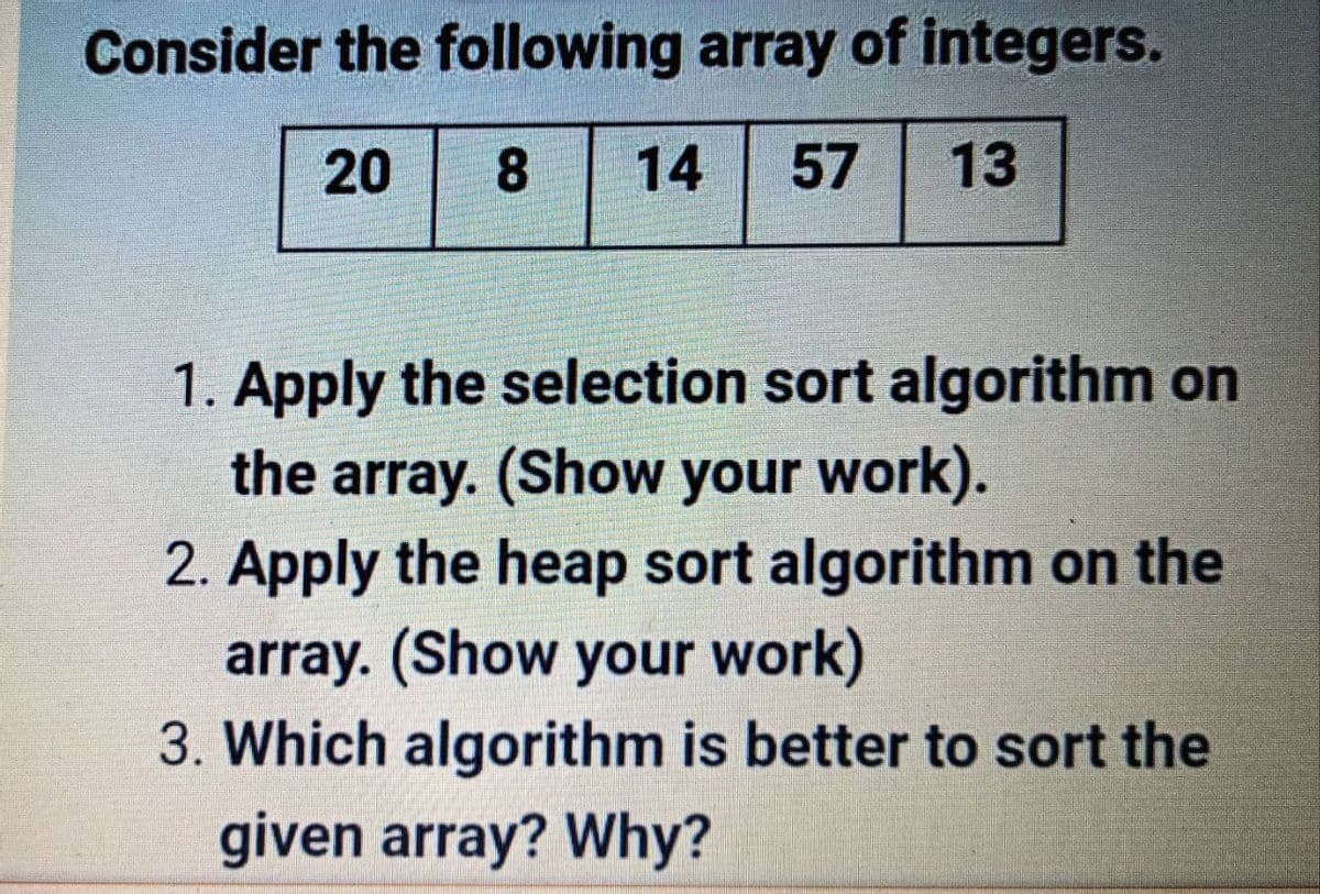 Consider the following array of integers.
8
14
57
13
1. Apply the selection sort algorithm on
the array. (Show your work).
2. Apply the heap sort algorithm on the
array. (Show your work)
3. Which algorithm is better to sort the
given array? Why?
20
