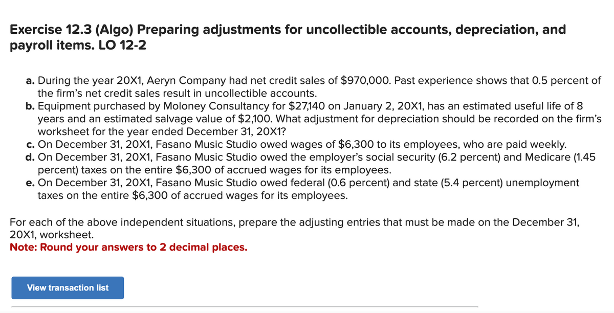 Exercise 12.3 (Algo) Preparing adjustments for uncollectible accounts, depreciation, and
payroll items. LO 12-2
a. During the year 20X1, Aeryn Company had net credit sales of $970,000. Past experience shows that 0.5 percent of
the firm's net credit sales result in uncollectible accounts.
b. Equipment purchased by Moloney Consultancy for $27,140 on January 2, 20X1, has an estimated useful life of 8
years and an estimated salvage value of $2,100. What adjustment for depreciation should be recorded on the firm's
worksheet for the year ended December 31, 20X1?
c. On December 31, 20X1, Fasano Music Studio owed wages of $6,300 to its employees, who are paid weekly.
d. On December 31, 20X1, Fasano Music Studio owed the employer's social security (6.2 percent) and Medicare (1.45
percent) taxes on the entire $6,300 of accrued wages for its employees.
e. On December 31, 20X1, Fasano Music Studio owed federal (0.6 percent) and state (5.4 percent) unemployment
taxes on the entire $6,300 of accrued wages for its employees.
For each of the above independent situations, prepare the adjusting entries that must be made on the December 31,
20X1, worksheet.
Note: Round your answers to 2 decimal places.
View transaction list