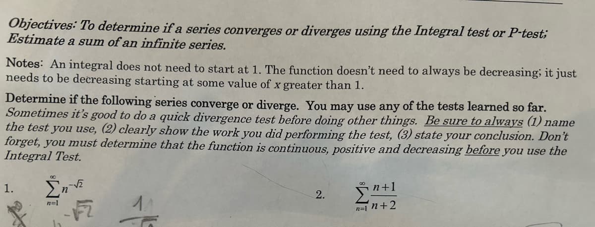 Objectives: To determine if a series converges or diverges using the Integral test or P-test;
Estimate a sum of an infinite series.
Notes: An integral does not need to start at 1. The function doesn't need to always be decreasing; it just
needs to be decreasing starting at some value of x greater than 1.
Determine if the following series converge or diverge. You may use any of the tests learned so far.
Sometimes it's good to do a quick divergence test before doing other things. Be sure to always (1) name
the test you use, (2) clearly show the work you did performing the test, (3) state your conclusion. Don't
forget, you must determine that the function is continuous, positive and decreasing before you use the
Integral Test.
1.
Σn-√2
n=1
F2
2.
n+1
n=1 n+2