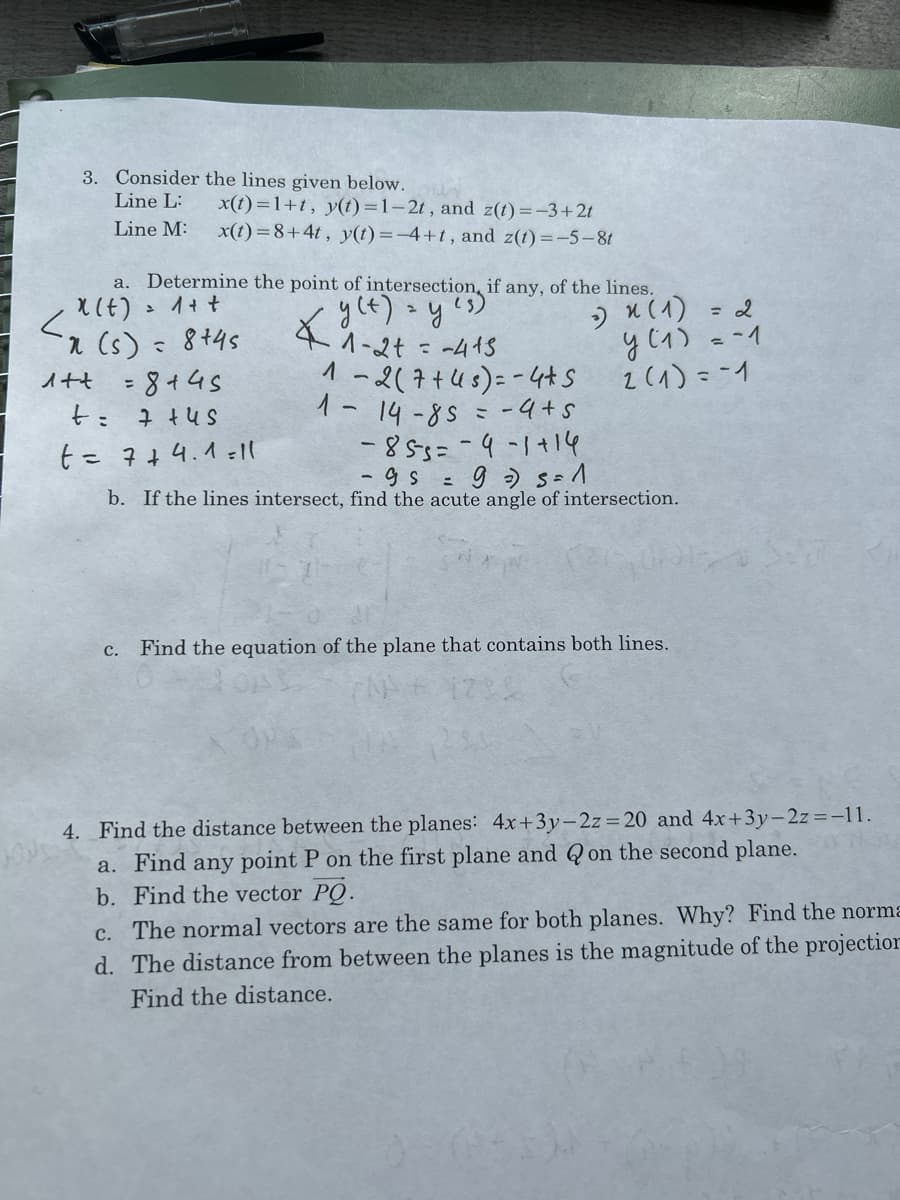 3. Consider the lines given below.
Line L:
x(t)=1+t, y(t)=1-2t, and z(t)=-3+2t
Line M: x(t)=8+4t, y(t)=-4+t, and z(t)=-5-8t
a. Determine the point of intersection, i
X(t) = 1 + +
y (t) = y
41-2+ = -415
1-2(7+45)=-4+ S
1 - 14-85 = −4+5
-85-5=-9-1+14
n (s) = 8+45
1++ = 8+45
t= 7+45
t = 7+ 4.1=11
if any, of the lines.
C.
-) × (1)
= 2
y (1)
= -1
2 (1) = -1
- gs = 9 =) S=1
b. If the lines intersect, find the acute angle of intersection.
Find the equation of the plane that contains both lines.
4. Find the distance between the planes: 4x+3y-2z=20 and 4x+3y-2z=-11.
a. Find any point P on the first plane and on the second plane.
b. Find the vector PQ.
c. The normal vectors are the same for both planes. Why? Find the norma
d. The distance from between the planes is the magnitude of the projection
Find the distance.