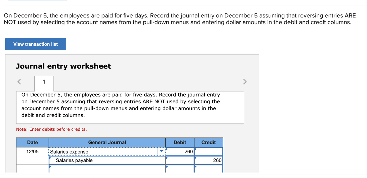 On December 5, the employees are paid for five days. Record the journal entry on December 5 assuming that reversing entries ARE
NOT used by selecting the account names from the pull-down menus and entering dollar amounts in the debit and credit columns.
View transaction list
Journal entry worksheet
<
On December 5, the employees are paid for five days. Record the journal entry
on December 5 assuming that reversing entries ARE NOT used by selecting the
account names from the pull-down menus and entering dollar amounts in the
debit and credit columns.
1
Note: Enter debits before credits.
Date
12/05
General Journal
Salaries expense
Salaries payable
Debit
260
Credit
260