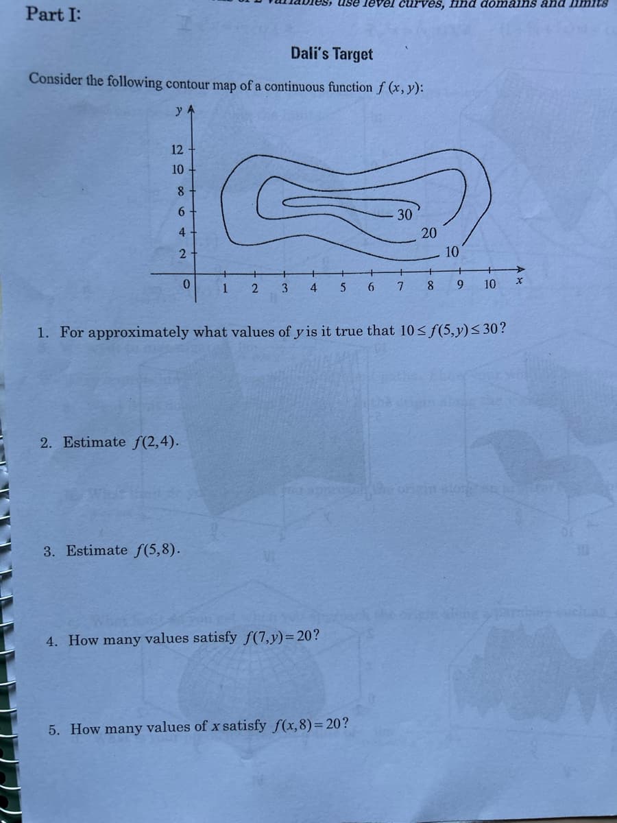 **Part I:**

**Dali's Target**

Consider the following contour map of a continuous function \( f(x, y) \):

![Contour Map of Function](path/to/your/image.jpg)

The contour map shows level curves for the values 10, 20, and 30 of the function \( f(x, y) \). The x-axis ranges from 0 to 10 and the y-axis ranges from 0 to 12.

1. **For approximately what values of \( y \) is it true that \( 10 \leq f(5, y) \leq 30 \)?**

2. **Estimate \( f(2, 4) \).**

3. **Estimate \( f(5, 8) \).**

4. **How many values satisfy \( f(7, y) = 20 \)?**

5. **How many values of \( x \) satisfy \( f(x, 8) = 20 \)?**

### Graph/Diagram Description

The contour map (or level curve map) shows the graphical representation of the function \( f(x, y) \) over the x-y plane. The contour lines represent places where the function \( f(x, y) \) has constant values.

- The contour line labeled 30 encloses the highest region of the graph.
- The contour line labeled 20 surrounds the area covered by the 30 level curve, indicating a lower value than the central region.
- The contour line labeled 10 encompasses both the 20 and 30 level curves, indicating that the function value is 10 along this outermost boundary.

In this map:
- Between each pair of consecutive contours, the function's value transitions smoothly.
- The concentration and spacing of contour lines help in understanding the gradient and slope of the terrain represented by the function.

**Analysis and Answers:**

1. **For approximately what values of \( y \) is it true that \( 10 \leq f(5, y) \leq 30 \)?**

   Observing the contour map, for \( x = 5 \), the possible values of \( y \) that satisfy the given condition fall between 4 and 8.

2. **Estimate \( f(2, 4) \).**

   At the point \( (2, 4) \), we are outside the contour line labeled 10, so we can estimate \( f(2