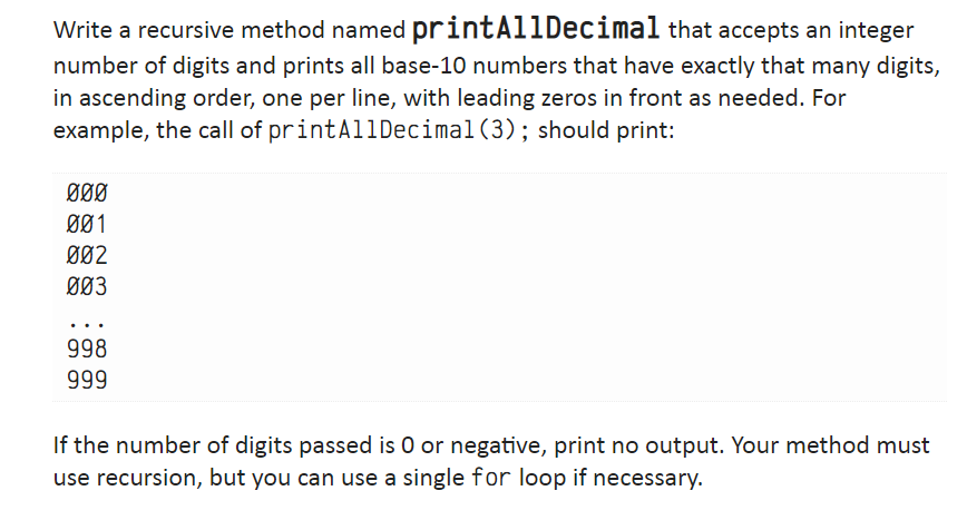 Write a recursive method named
printAllDecimal that accepts an integer
number of digits and prints all base-10 numbers that have exactly that many digits,
in ascending order, one per line, with leading zeros in front as needed. For
example, the call of print AllDecimal (3); should print:
000
001
002
003
998
999
If the number of digits passed is O or negative, print no output. Your method must
use recursion, but you can use a single for loop if necessary.