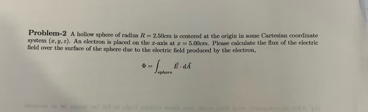 Problem-2 A hollow sphere of radius R = 2.50cm is centered at the origin in some Cartesian coordinate
system (x, y, z). An electron is placed on the x-axis at x = 5.00cm. Please calculate the flux of the electric
field over the surface of the sphere due to the electric field produced by the electron,
$=
·Sapl
sphere
E dÃ
status as a rool on) list of niged notulos svods moy bloow mit Jadw viodamixos tolA (d)