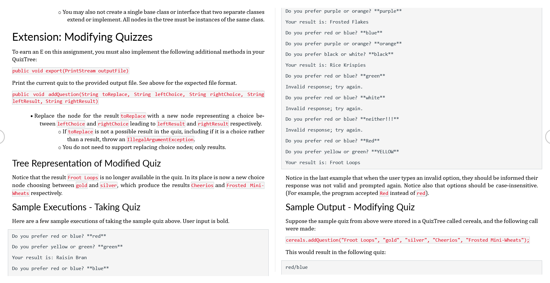 o You may also not create a single base class or interface that two separate classes
extend or implement. All nodes in the tree must be instances of the same class.
Extension: Modifying Quizzes
To earn an E on this assignment, you must also implement the following additional methods in your
QuizTree:
public void export (PrintStream outputFile)
Print the current quiz to the provided output file. See above for the expected file format.
public void addQuestion(String toReplace, String leftChoice, String rightChoice, String
leftResult, String rightResult)
• Replace the node for the result toReplace with a new node representing a choice be-
tween leftChoice and rightChoice leading to left Result and rightResult respectively.
o If toReplace is not a possible result in the quiz, including if it is a choice rather
than a result, throw
IllegalArgumentException.
o You do not need to support replacing choice nodes; only results.
Tree Representation of Modified Quiz
Notice that the result Froot Loops is no longer available in the quiz. In its place is now a new choice
node choosing between gold and silver, which produce the results Cheerios and Frosted Mini-
Wheats respectively.
Sample Executions - Taking Quiz
Here are a few sample executions of taking the sample quiz above. User input is bold.
Do you prefer red or blue? **red**
Do you prefer yellow or green? **green**
Your result is: Raisin Bran
Do you prefer red or blue? **blue**
Do you prefer purple or orange? **purple**
Your result is: Frosted Flakes
Do you prefer red or blue? **blue**
Do you prefer purple or orange? **orange**
Do you prefer black or white? **black**
Your result is: Rice Krispies
Do you prefer red or blue? **green**
Invalid response; try again.
Do you prefer red or blue? **white**
Invalid response; try again.
Do you prefer red or blue? **neither!!!**
Invalid response; try again.
Do you prefer red or blue? **Red**
Do you prefer yellow or green? **YELLOW**
Your result is: Froot Loops
Notice in the last example that when the user types an invalid option, they should be informed their
response was not valid and prompted again. Notice also that options should be case-insensitive.
(For example, the program accepted Red instead of red).
Sample Output - Modifying Quiz
Suppose the sample quiz from above were stored in a QuizTree called cereals, and the following call
were made:
cereals.addQuestion("Froot Loops", "gold", "silver", "Cheerios", "Frosted Mini-Wheats");
This would result in the following quiz:
red/blue