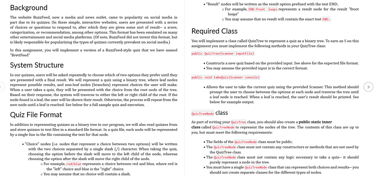 Background
The website BuzzFeed, now a media and news outlet, came to popularity on social media in
part due to its quizzes. On these simple, interactive websites, users are presented with a series
of choices or questions to respond to, after which they are given some sort of result-- a score,
categorization, or recommendation, among other options. This format has been emulated on many
other entertainment and social media platforms. (Of note, BuzzFeed did not invent this format, but
is likely responsible for popularizing the types of quizzes currently prevalent on social media.)
In this assignment, you will implement a version of a BuzzFeed-style quiz that we have named
"BrettFeed"
System Structure
In our quizzes, users will be asked repeatedly to choose which of two options they prefer until they
are presented with a final result. We will represent a quiz using a binary tree, where leaf nodes
represent possible results, and non-leaf nodes (branches) represent choices the user will make.
When a user takes a quiz, they will be presented with the choice from the root node of the tree.
Based on their response, the system will traverse to either the left or right child of the root. If the
node found is a leaf, the user will be shown their result. Otherwise, the process will repeat from the
new node until a leaf is reached. See below for a full sample quiz and execution.
Quiz File Format
In addition to representing quizzes as a binary tree in our program, we will also read quizzes from
and store quizzes to text files in a standard file format. In a quiz file, each node will be represented
by a single line in the file containing the text for that node.
• "Choice" nodes (i.e. nodes that represent a choice between two options) will be written
with the two choices separated by a single slash (/) character. When taking the quiz,
choosing the option before the slash will move to the left child of the node, whereas
choosing the option after the slash will move the right child of the node.
o For example, red/blue represents a choice between red and blue, where red is
the "left" choice and blue is the "right" choice.
o You may assume that no choice will contain a slash.
• "Result" nodes will be written as the result option prefixed with the text END:.
o For example, END: froot loops represents a result node for the result "froot
loops"
o You may assume that no result will contain the exact text END:.
Required Class
You will implement a class called QuizTree to represent a quiz as a binary tree. To earn an S on this
assignment you must implement the following methods in your QuizTree class:
public QuizTree (Scanner inputFile)
• Constructs a new quiz based on the provided input. See above for the expected file format.
• You may assume the provided input is in the correct format.
public void takeQuiz (Scanner console)
• Allows the user to take the current quiz using the provided Scanner. This method should
prompt the user to choose between the options at each node and traverse the tree until
a leaf node is reached. When a leaf is reached, the user's result should be printed. See
below for example output.
Quiz TreeNode class
As part of writing your QuizTree class, you should also create a public static inner
class called Quiz TreeNode to represent the nodes of the tree. The contents of this class are up to
you, but must meet the following requirements:
• The fields of the QuizTreeNode class must be public.
• The QuizTreeNode class must not contain any constructors or methods that are not used by
the QuizTree class.
• The QuizTreeNode class must not contain any logic necessary to take a quiz-- it should
purely represent a node in the tree.
• You must have a single QuizTreeNode class that can represent both choices and results-- you
should not create separate classes for the different types of nodes.