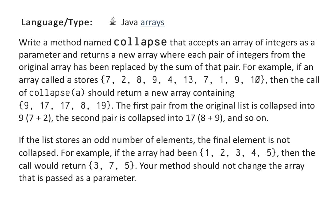 Language/Type:
Java arrays
Write a method named collapse that accepts an array of integers as a
parameter and returns a new array where each pair of integers from the
original array has been replaced by the sum of that pair. For example, if an
array called a stores {7, 2, 8, 9, 4, 13, 7, 1, 9, 10), then the call
of collapse (a) should return a new array containing
{9, 17, 17, 8, 19). The first pair from the original list is collapsed into
9 (7+2), the second pair is collapsed into 17 (8 + 9), and so on.
If the list stores an odd number of elements, the final element is not
collapsed. For example, if the array had been {1, 2, 3, 4, 5}, then the
call would return {3, 7, 5}. Your method should not change the array
that is passed as a parameter.