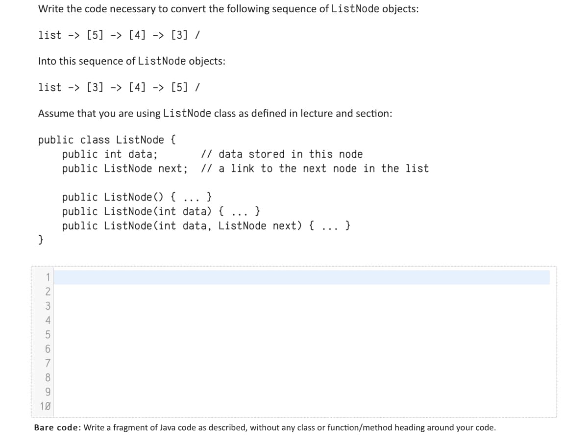 Write the code necessary to convert the following sequence of ListNode objects:
list - [5] -> [4] -> [3] /
Into this sequence of ListNode objects:
list [3] -> [4] -> [5] /
Assume that you are using ListNode class as defined in lecture and section:
public class ListNode {
public int data;
// data stored in this node
public ListNode next; // a link to the next node in the list
}
123456
public ListNode() {
public ListNode (int data) {
public ListNode (int data, ListNode next) { ... }
7
8
9
10
Bare code: Write a fragment of Java code as described, without any class or function/method heading around your code.