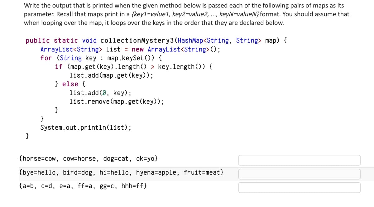 Write the output that is printed when the given method below is passed each of the following pairs of maps as its
parameter. Recall that maps print in a {key1=value1, key2=value2, ..., keyN=valueN} format. You should assume that
when looping over the map, it loops over the keys in the order that they are declared below.
public static void collectionMystery3 (HashMap<String, String> map) {
ArrayList<String> list = new ArrayList<String>();
for (String key: map.keySet()) {
if (map.get (key).length() > key.length()) {
list.add(map.get (key));
}
}
} else {
}
list.add(0, key);
list.remove(map.get(key));
System.out.println(list);
{horse cow, cow-horse, dog=cat, ok=yo}
{bye-hello, bird-dog, hi-hello, hyena-apple, fruit=meat}
{a=b, c=d, e=a, ff=a, gg=c, hhh=ff}