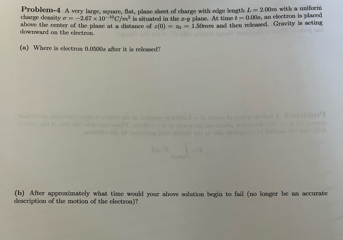 Problem-4 A very large, square, flat, plane sheet of charge with edge length L = 2.00m with a uniform
charge density o = -2.67 x 10-10C/m² is situated in the x-y plane. At time t = 0.00s, an electron is placed
above the center of the plane at a distance of z(0) = 20 = 1.50mm and then released. Gravity is acting
downward on the electron.
tong odd
(a) Where is electron 0.0500s after it is released?
anib na houses ni ulyo out sa botodato al molis.& 51 anibes to oroge wolled A S-mapidon
ortoplo out to all our statuoleo casol!.00.txt ol o bonic i ostalo (..) poteva
postosto ads yd bouborg blait biztools ado o su onoge od
stage
(b) After approximately what time would your above solution begin to fail (no longer be an accurate
description of the motion of the electron)?