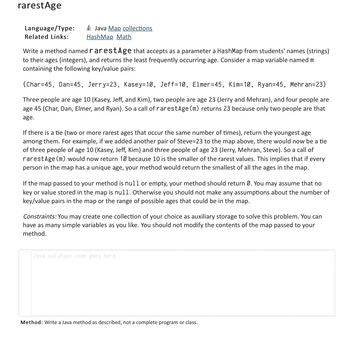 rarest Age
Language/Type:
Related Links:
Java Map collections
HashMap Math
Write a method named rarestAge that accepts as a parameter a HashMap from students' names (strings)
to their ages (integers), and returns the least frequently occurring age. Consider a map variable named m
containing the following key/value pairs:
{Char=45, Dan=45, Jerry=23, Kasey=10, Jeff=10, Elmer-45, Kim-10, Ryan=45, Mehran=23}
Three people are age 10 (Kasey, Jeff, and Kim), two people are age 23 (Jerry and Mehran), and four people are
age 45 (Char, Dan, Elmer, and Ryan). So a call of rarestAge (m) returns 23 because only two people are that
age.
If there is a tie (two or more rarest ages that occur the same number of times), return the youngest age
among them. For example, if we added another pair of Steve-23 to the map above, there would now be a tie
of three people of age 10 (Kasey, Jeff, Kim) and three people of age 23 (Jerry, Mehran, Steve). So a call of
rarest Age (m) would now return 10 because 10 is the smaller of the rarest values. This implies that if every
person in the map has a unique age, your method would return the smallest of all the ages in the map.
If the map passed to your method is null or empty, your method should return Ø. You may assume that no
key or value stored in the map is null. Otherwise you should not make any assumptions about the number of
key/value pairs in the map or the range of possible ages that could be in the map.
Constraints: You may create one collection of your choice as auxiliary storage to solve this problem. You can
have as many simple variables as you like. You should not modify the contents of the map passed to your
method.
Java solution code goes here
Method: Write a Java method as described, not a complete program or class.