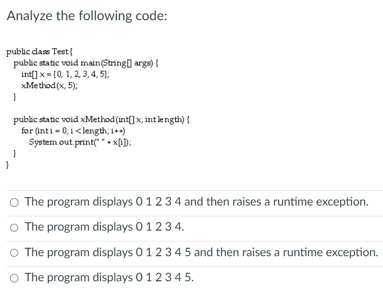 Analyze the following code:
public class Test{
public static void main(String[] args) {
int[] x = {0, 1, 2, 3, 4, 5);
xMethod(x, 5);
}
}
public static void xMethod (int[] x, int length) {
for (int i = 0; i<length; i++)
System.out.print(" " + x[i]);
}
O The program displays 0 1 2 3 4 and then raises a runtime exception.
The program displays 0 1 2 3 4.
O The program displays 0 1 2 3 4 5 and then raises a runtime exception.
O The program displays 0 1 2 3 4 5.