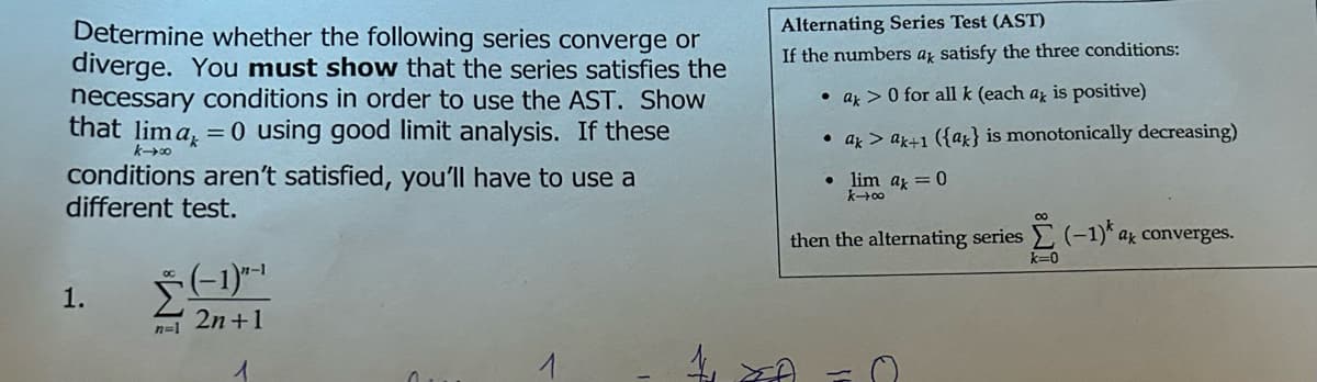 Determine whether the following series converge or
diverge. You must show that the series satisfies the
necessary conditions in order to use the AST. Show
that lima, = 0 using good limit analysis. If these
k-00
conditions aren't satisfied, you'll have to use a
different test.
1.
(-1)"-¹
2n+1
1
4
Alternating Series Test (AST)
If the numbers ak satisfy the three conditions:
a> 0 for all k (each az is positive)
• ak> ak+1 ({at} is monotonically decreasing)
• lim ax = 0
k→∞0
00
then the alternating series (-1) a converges.
k=0