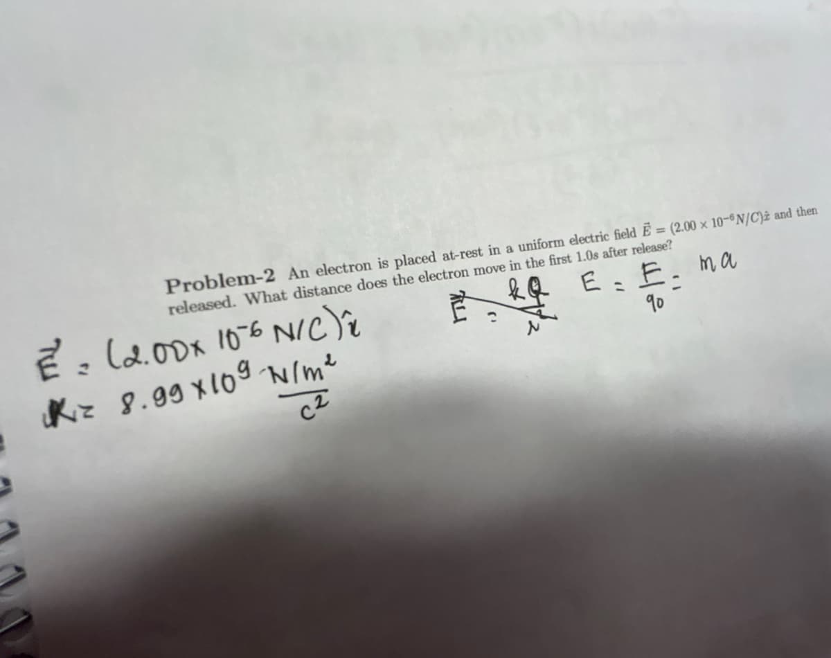 Problem-2 An electron is placed at-rest in a uniform electric field E = (2.00 x 10-6N/C) and then
released. What distance does the electron move in the first 1.0s after release?
kQ
E: E. ma
१०
2 = (2.00x 10-6 N/C)*
Kz 8.99x109 N/m²
C2