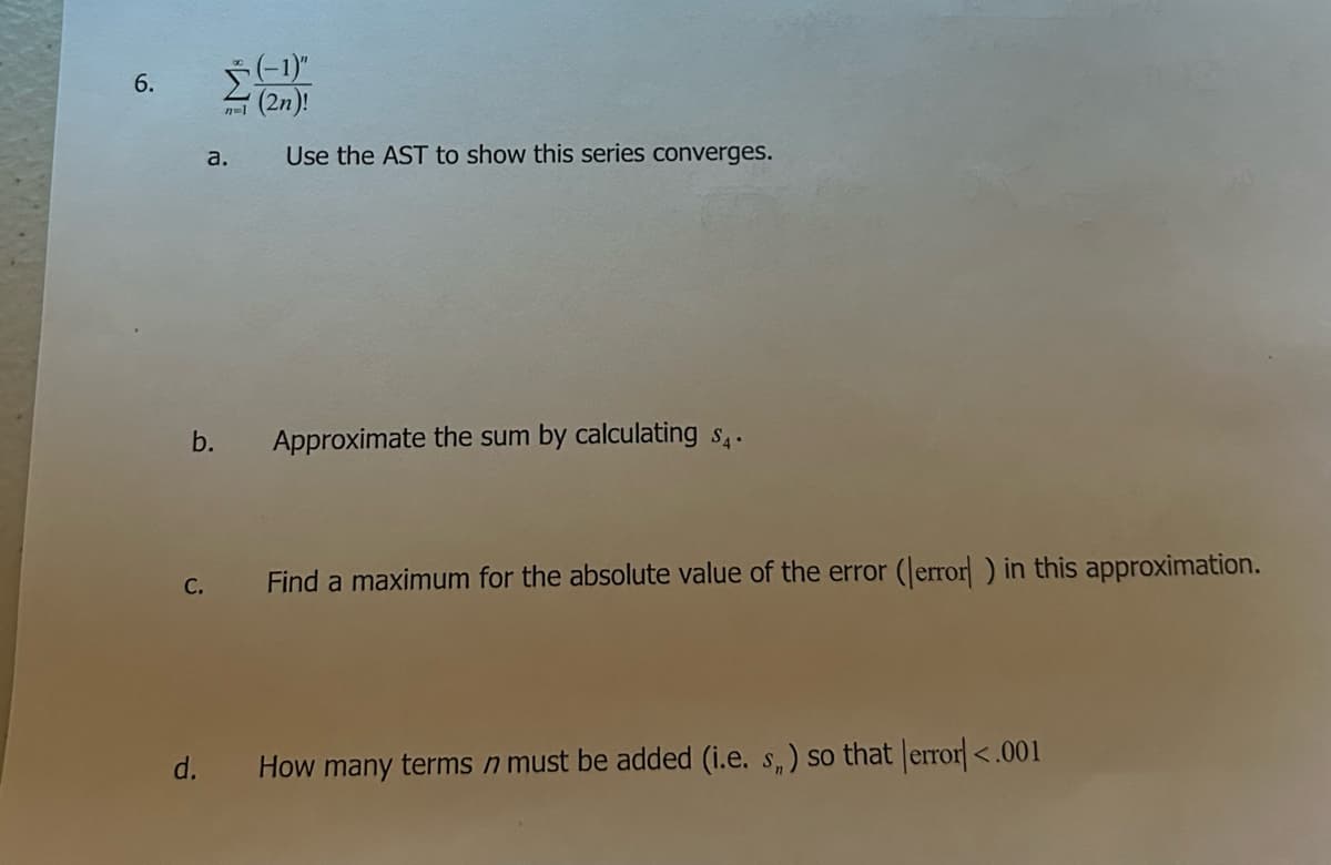 6.
b.
C.
d.
$(-1)"
(2n)!
Use the AST to show this series converges.
n=1
a.
Approximate the sum by calculating $₁.
Find a maximum for the absolute value of the error (error ) in this approximation.
How many terms n must be added (i.e. s,) so that [error] <.001