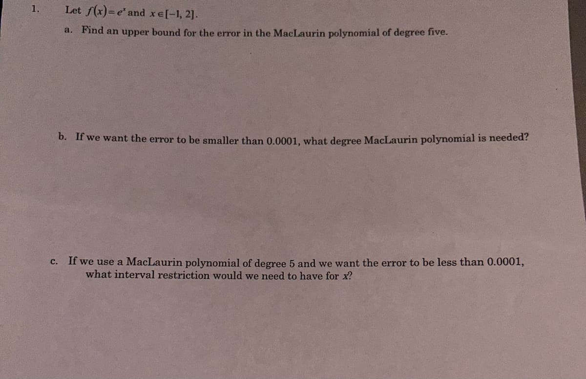 1.
Let f(x)= e' and x = [-1, 2].
a. Find an upper bound for the error in the MacLaurin polynomial of degree five.
b. If we want the error to be smaller than 0.0001, what degree MacLaurin polynomial is needed?
C. If we use a MacLaurin polynomial of degree 5 and we want the error to be less than 0.0001,
what interval restriction would we need to have for x?