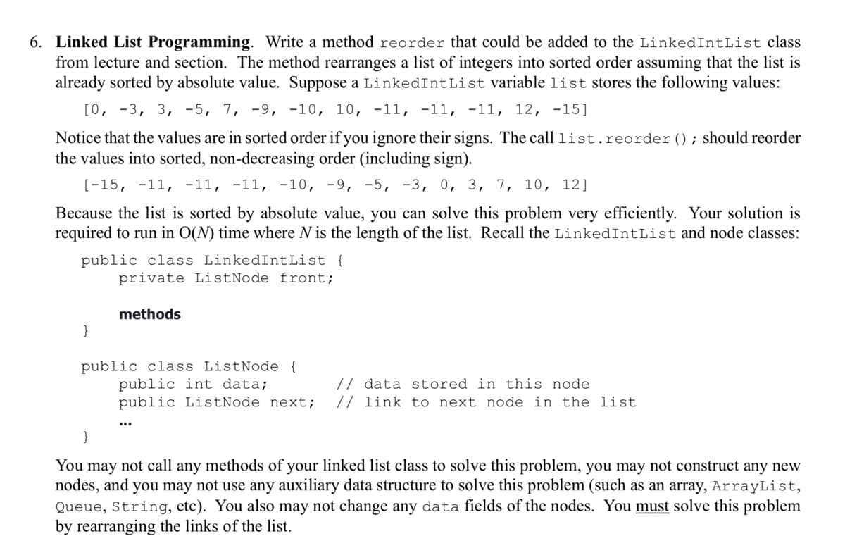 6. Linked List Programming. Write a method reorder that could be added to the LinkedIntList class
from lecture and section. The method rearranges a list of integers into sorted order assuming that the list is
already sorted by absolute value. Suppose a LinkedIntList variable list stores the following values:
[0, -3, 3, 5, 7, 9, 10, 10, -11, -11, -11, 12, -15]
Notice that the values are in sorted order if you ignore their signs. The call list.reorder (); should reorder
the values into sorted, non-decreasing order (including sign).
[-15, -11, -11, -11, -10, -9, -5, -3, 0, 3, 7, 10, 12]
Because the list is sorted by absolute value, you can solve this problem very efficiently. Your solution is
required to run in O(N) time where N is the length of the list. Recall the LinkedIntList and node classes:
public class LinkedIntList {
private ListNode front;
methods
public class ListNode {
public int data;
// data stored in this node
public ListNode next; // link to next node in the list
}
You may not call any methods of your linked list class to solve this problem, you may not construct any new
nodes, and you may not use any auxiliary data structure to solve this problem (such as an array, ArrayList,
Queue, String, etc). You also may not change any data fields of the nodes. You must solve this problem
by rearranging the links of the list.